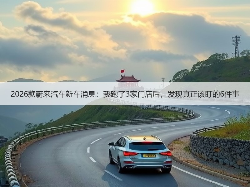 2026款蔚来汽车新车消息：我跑了3家门店后，发现真正该盯的6件事