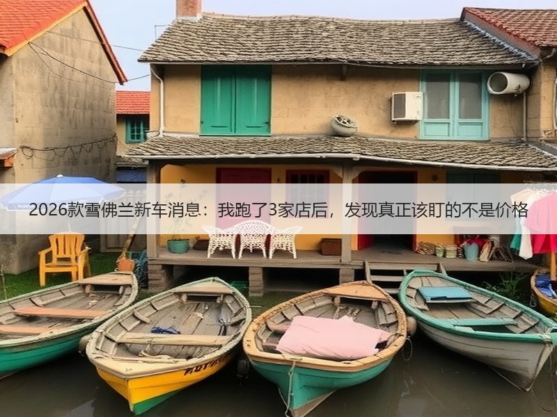 2026款雪佛兰新车消息：我跑了3家店后，发现真正该盯的不是价格