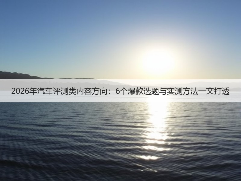 2026年汽车评测类内容方向：6个爆款选题与实测方法一文打透