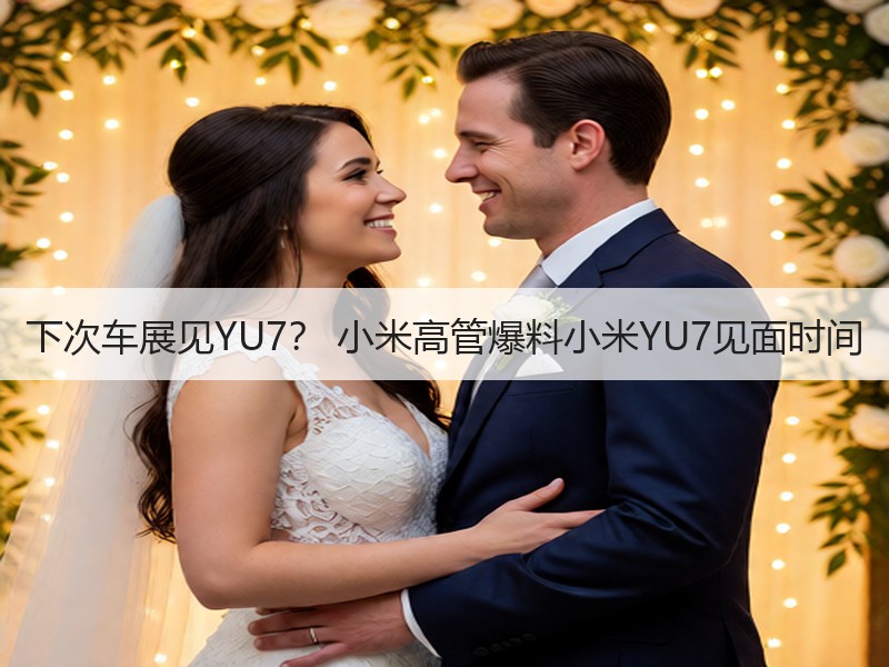 下次车展见YU7？ 小米高管爆料小米YU7见面时间