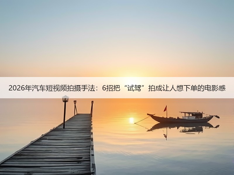 2026年汽车短视频拍摄手法：6招把“试驾”拍成让人想下单的电影感