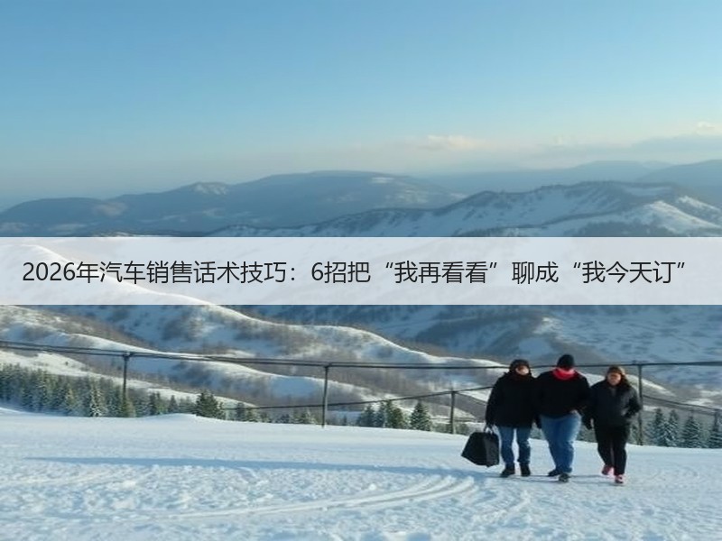 2026年汽车销售话术技巧：6招把“我再看看”聊成“我今天订”